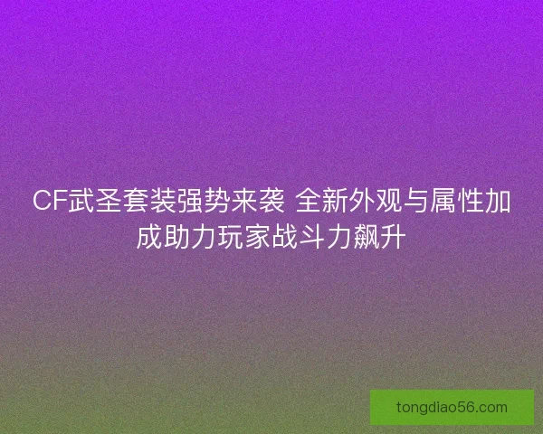 CF武圣套装强势来袭 全新外观与属性加成助力玩家战斗力飙升
