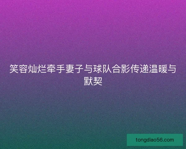 笑容灿烂牵手妻子与球队合影传递温暖与默契