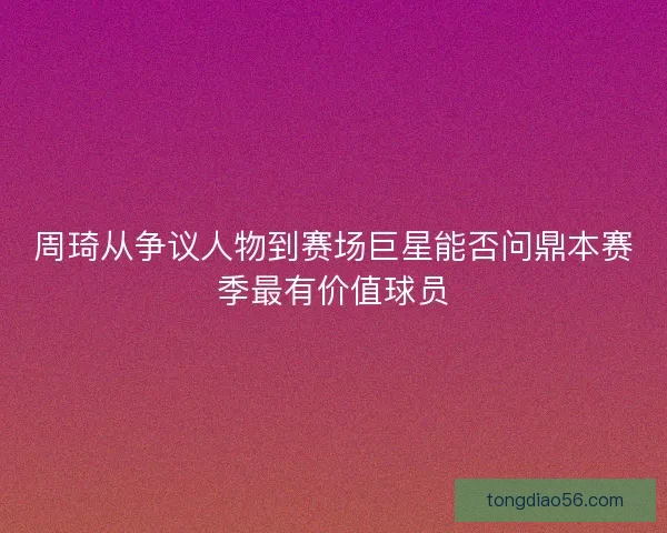 周琦从争议人物到赛场巨星能否问鼎本赛季最有价值球员