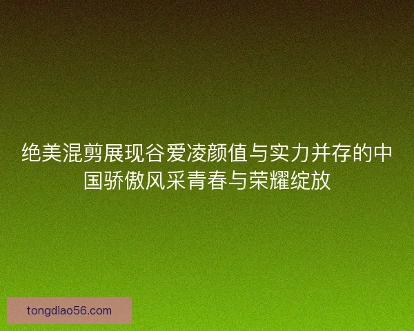 绝美混剪展现谷爱凌颜值与实力并存的中国骄傲风采青春与荣耀绽放